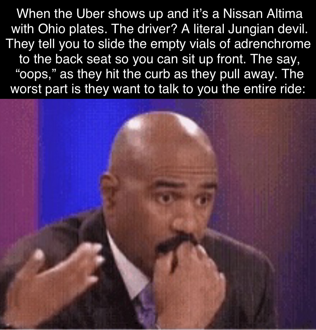 When the Uber shows up and it’s a Nissan Altima with Ohio plates. The driver? A literal Jungian devil. They tell you to slide the empty vials of adrenchrome to the back seat so you can sit up front. The say, “oops,” as they hit the curb as they pull away. The worst part is they want to talk to you the entire ride. When the Uber shows up and it’s a Nissan Altima with Ohio plates. The driver? A literal Jungian devil. They tell you to slide the empty vials of adrenchrome to the back seat so you can sit up front. The say, “oops,” as they hit the curb as they pull away. The worst part is they want to talk to you the entire ride: