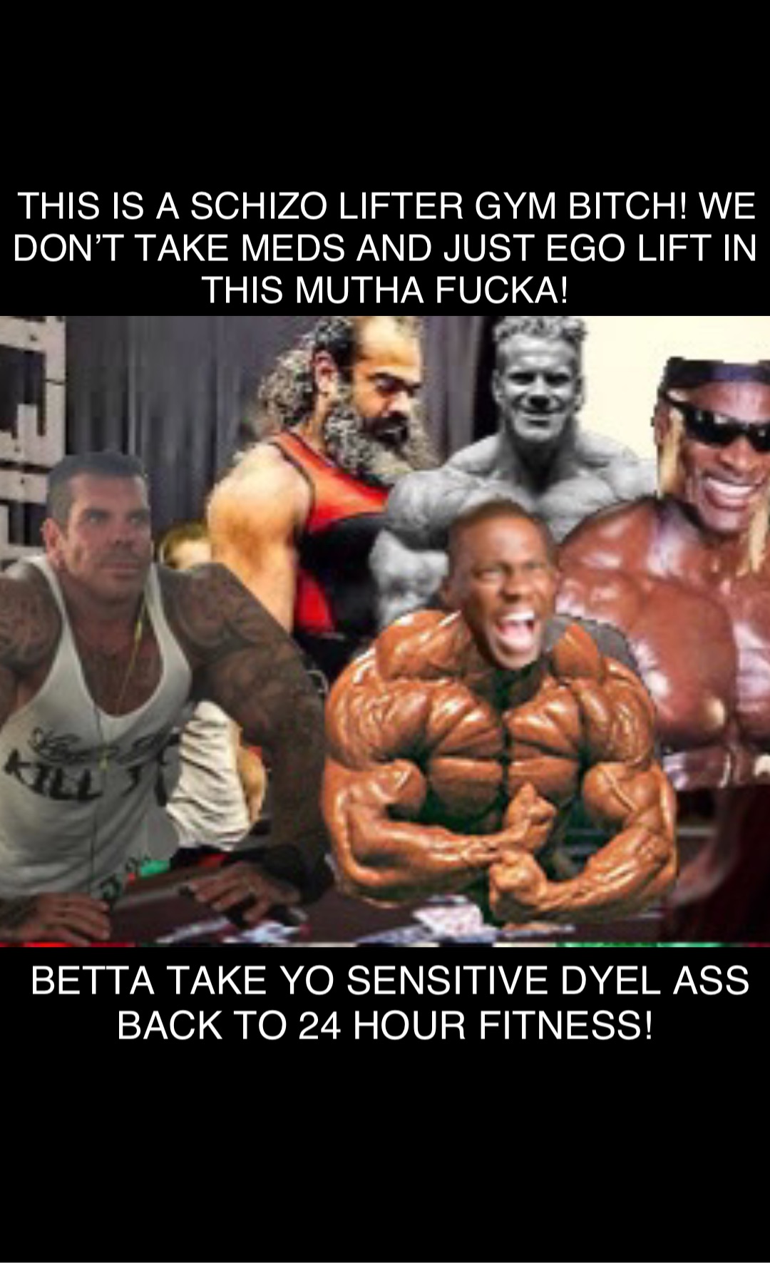 Double tap to edit Double tap to edit THIS IS A SCHIZO LIFTER GYM BITCH! WE DON’T TAKE MEDS AND JUST EGO LIFT IN THIS MUTHA FUCKA! BETTA TAKE YO SENSITIVE DYEL ASS BACK TO 24 HOUR FITNESS!