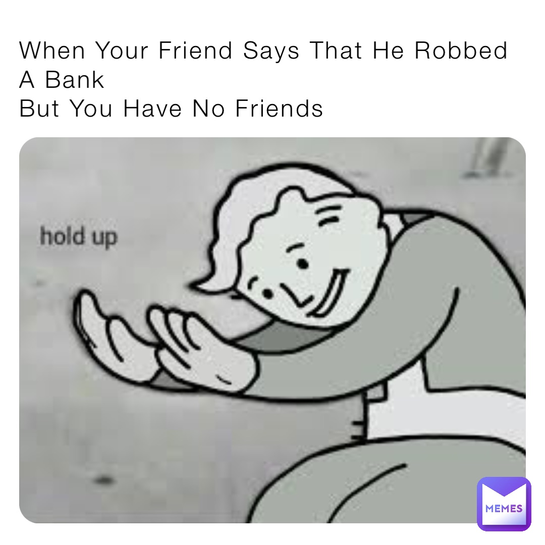 When Your Friend Says That He Robbed A Bank
But You Have No Friends