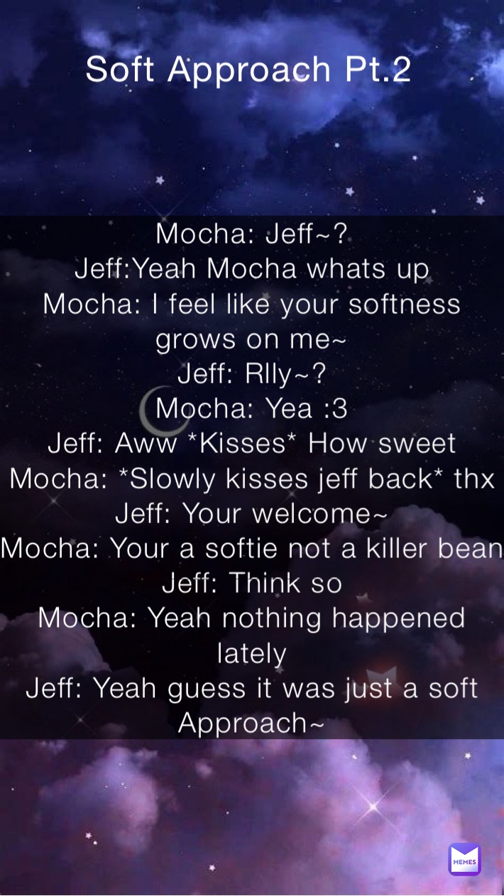 Mocha: Jeff~?
Jeff:Yeah Mocha whats up
Mocha: I feel like your softness grows on me~
Jeff: Rlly~?
Mocha: Yea :3
Jeff: Aww *Kisses* How sweet
Mocha: *Slowly kisses jeff back* thx
Jeff: Your welcome~ 
Mocha: Your a softie not a killer bean
Jeff: Think so
Mocha: Yeah nothing happened lately
Jeff: Yeah guess it was just a soft Approach~