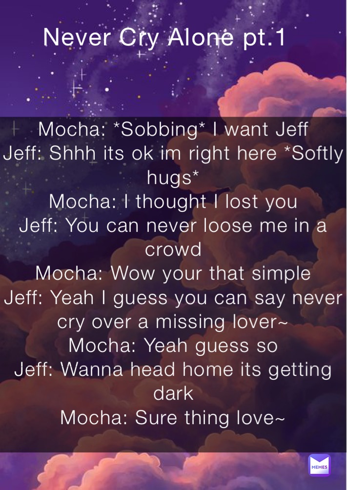 Mocha: *Sobbing* I want Jeff
Jeff: Shhh its ok im right here *Softly hugs*
Mocha: I thought I lost you 
Jeff: You can never loose me in a crowd
Mocha: Wow your that simple
Jeff: Yeah I guess you can say never cry over a missing lover~
Mocha: Yeah guess so
Jeff: Wanna head home its getting dark
Mocha: Sure thing love~
