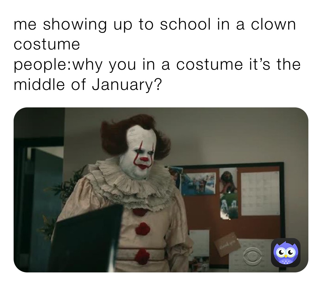 me showing up to school in a clown costume 
people:why you in a costume it’s the middle of January?