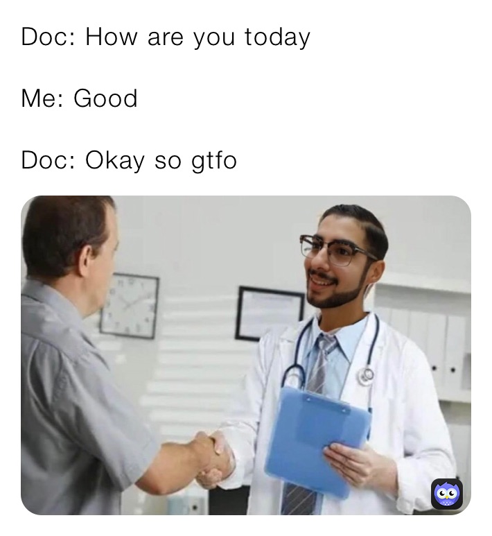 Doc: How are you today 

Me: Good

Doc: Okay so gtfo