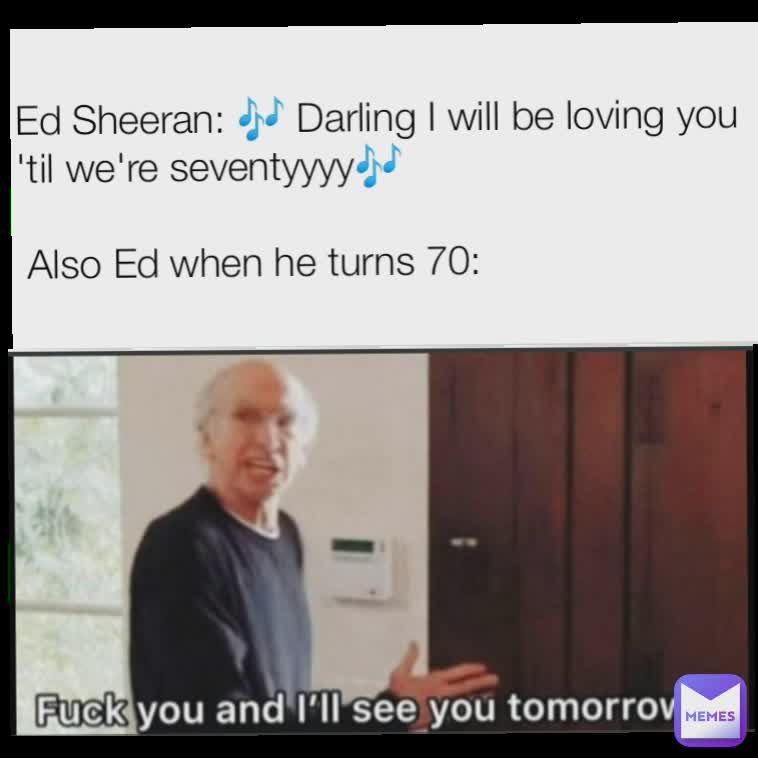 Ed Sheeran: 🎶 Darling I will be loving you 'til we're seventyyyy🎶

 Also Ed when he turns 70: