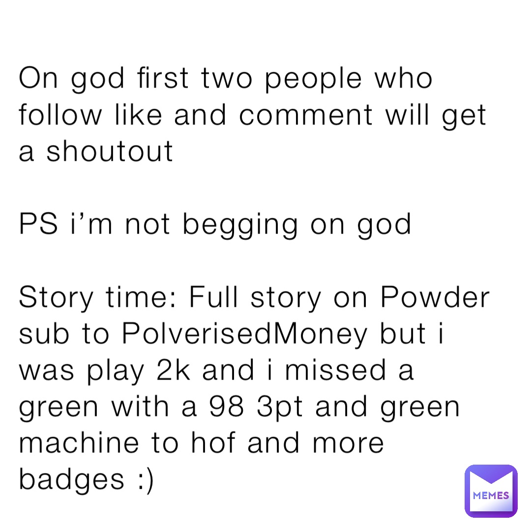 On god first two people who follow like and comment will get a shoutout

PS i’m not begging on god

Story time: Full story on Powder sub to PolverisedMoney but i was play 2k and i missed a green with a 98 3pt and green machine to hof and more badges :)