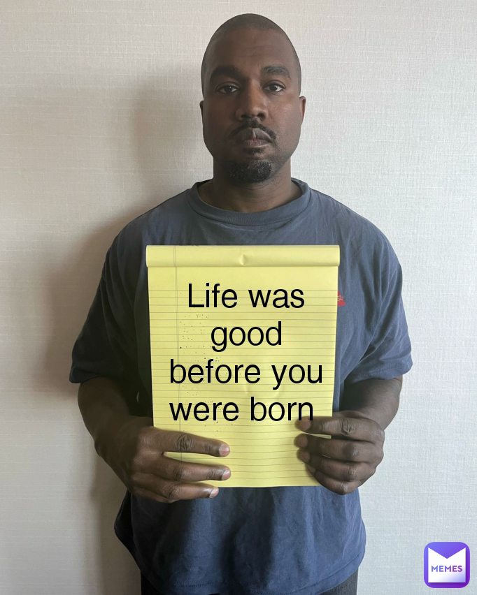 Life was good before you were born 