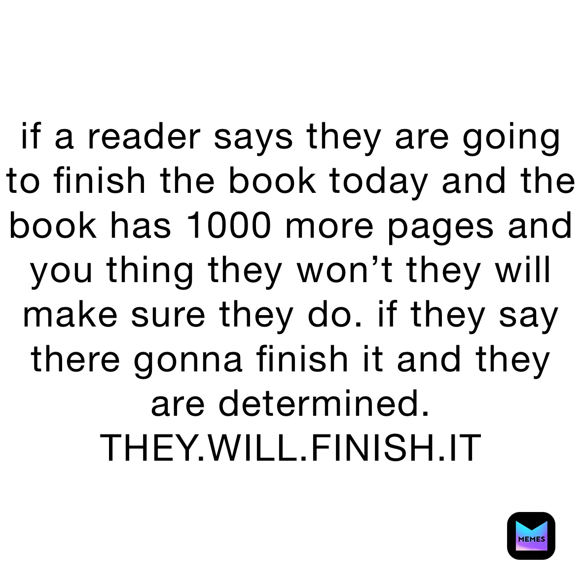 if a reader says they are going to finish the book today and the book has 1000 more pages and you thing they won’t they will make sure they do. if they say there gonna finish it and they are determined. THEY.WILL.FINISH.IT