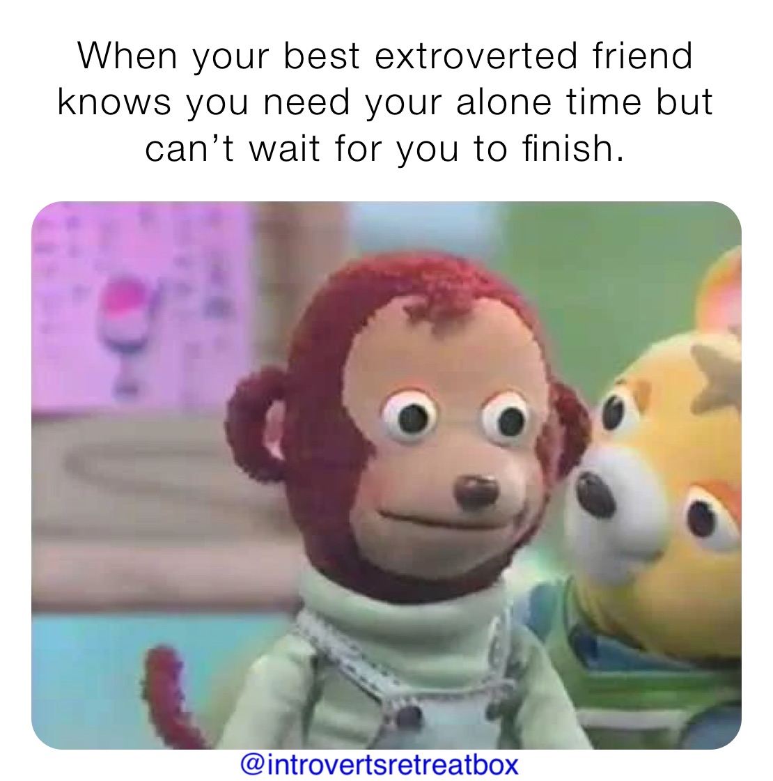 When your best extroverted friend knows you need your alone time but can’t wait for you to finish. 