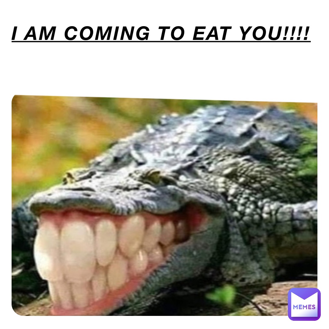 I AM COMING TO EAT YOU!!!!