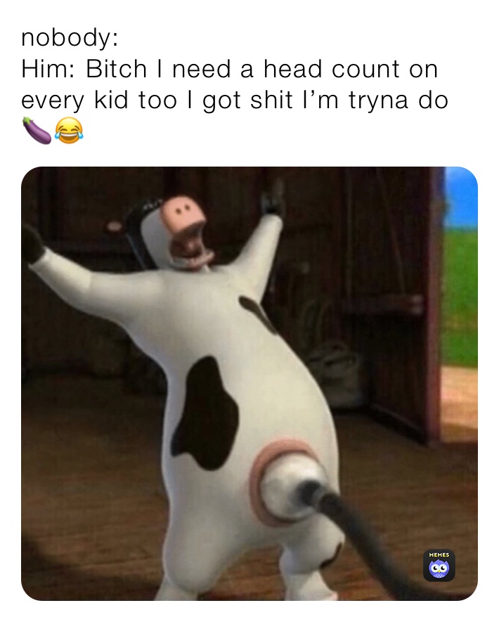 nobody:
Him: Bitch I need a head count on every kid too I got shit I’m tryna do🍆😂