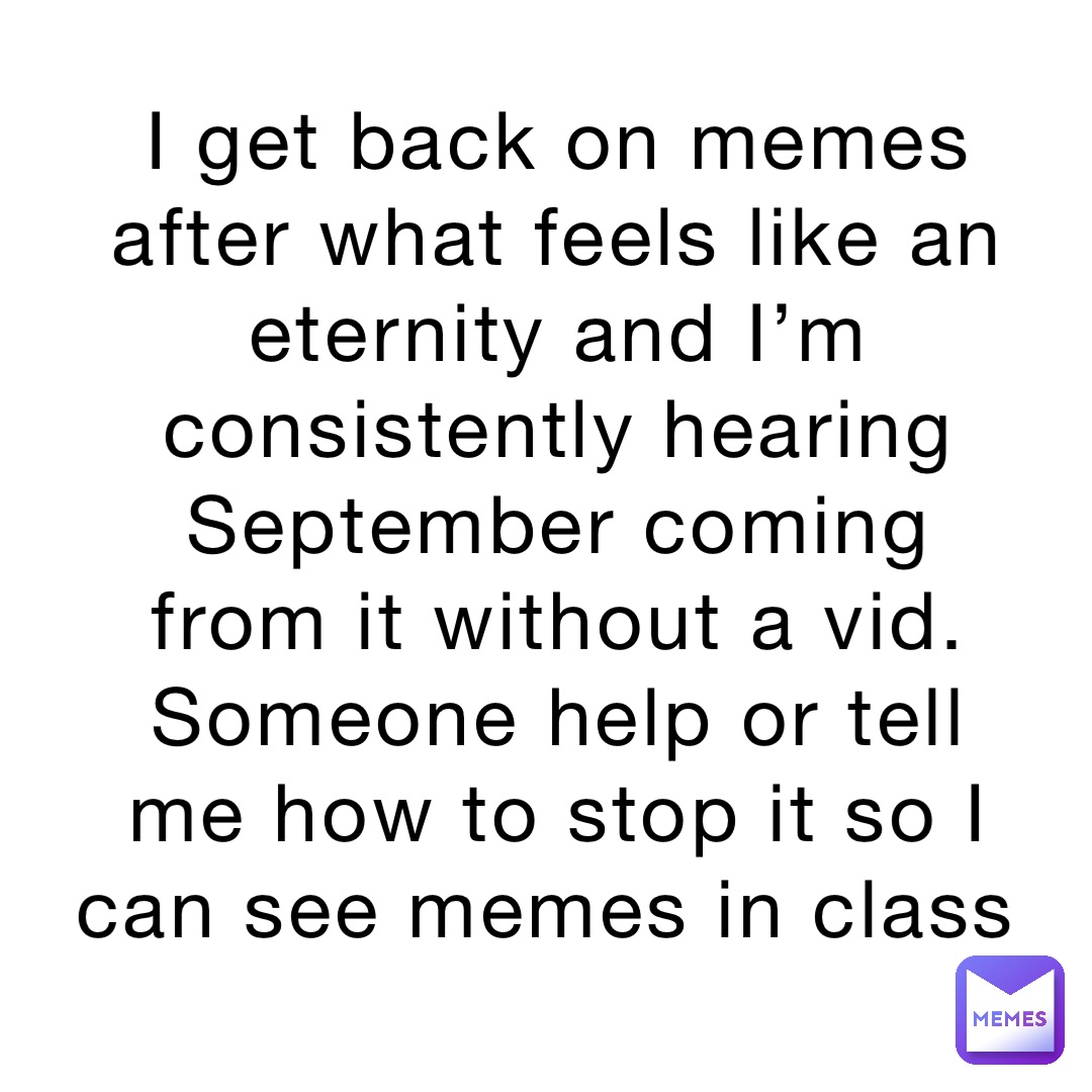 I get back on memes after what feels like an eternity and I’m consistently hearing September coming from it without a vid. Someone help or tell me how to stop it so I can see memes in class