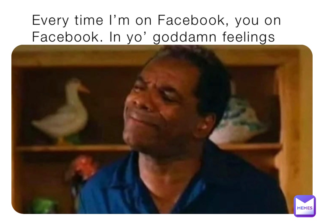 Every time I’m on Facebook, you on Facebook. In yo’ goddamn feelings