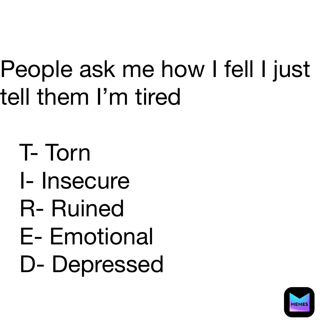 People ask me how I fell I just tell them I’m tired 

   T- Torn
   I- Insecure 
   R- Ruined
   E- Emotional 
   D- Depressed 