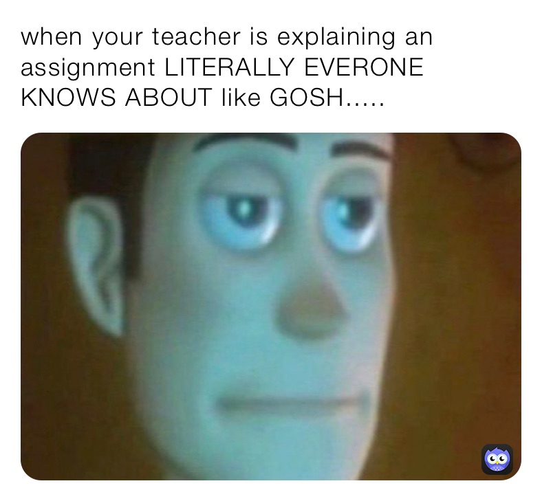 when your teacher is explaining an assignment LITERALLY EVERONE KNOWS ABOUT like GOSH.....