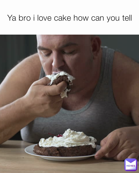 Ya bro i love cake how can you tell