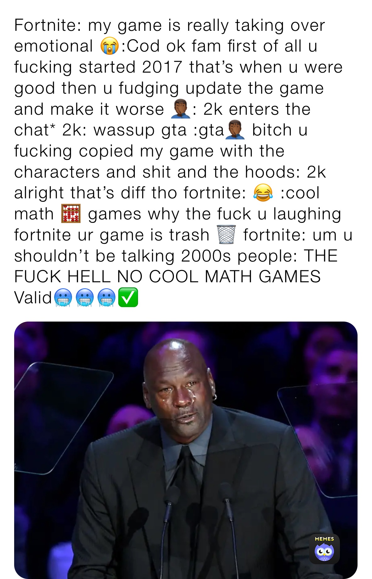 Fortnite: my game is really taking over emotional 😭:Cod ok fam first of all u fucking started 2017 that’s when u were good then u fudging update the game and make it worse 🤦🏾‍♂️: 2k enters the chat* 2k: wassup gta :gta🤦🏾‍♂️ bitch u fucking copied my game with the characters and shit and the hoods: 2k alright that’s diff tho fortnite: 😂 :cool math 🧮 games why the fuck u laughing fortnite ur game is trash 🗑 fortnite: um u shouldn’t be talking 2000s people: THE FUCK HELL NO COOL MATH GAMES Valid🥶🥶🥶✅