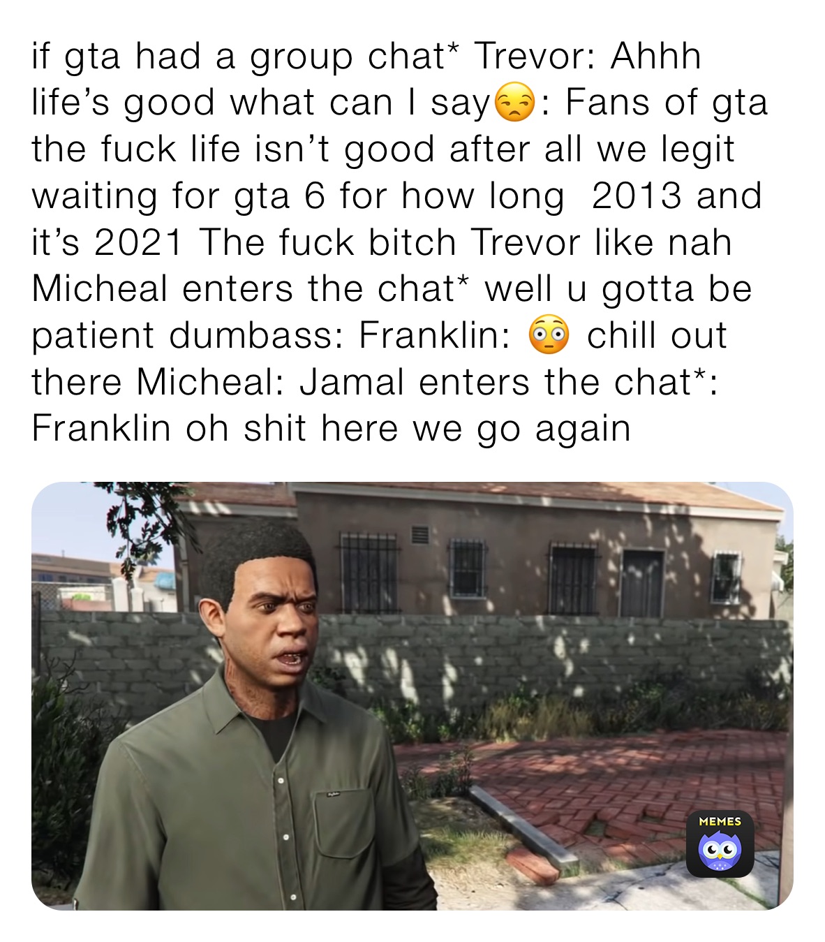 if gta had a group chat* Trevor: Ahhh life’s good what can I say😒: Fans of gta the fuck life isn’t good after all we legit waiting for gta 6 for how long  2013 and it’s 2021 The fuck bitch Trevor like nah Micheal enters the chat* well u gotta be patient dumbass: Franklin: 😳 chill out there Micheal: Jamal enters the chat*: Franklin oh shit here we go again 