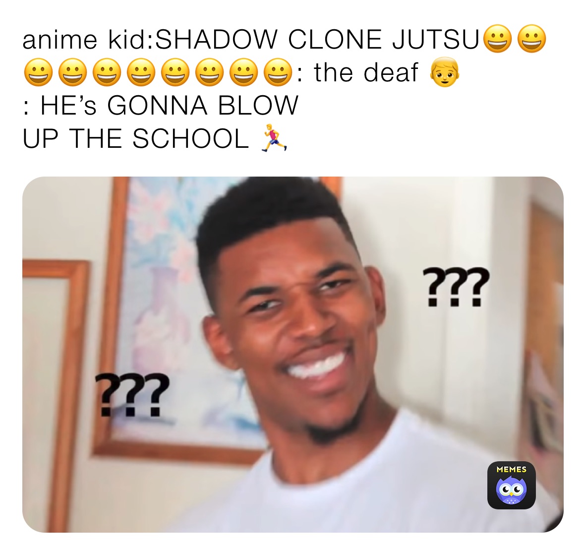 anime kid:SHADOW CLONE JUTSU😀😀😀😀😀😀😀😀😀😀: the deaf 👦 
: HE’s GONNA BLOW
UP THE SCHOOL 🏃‍♂️ 