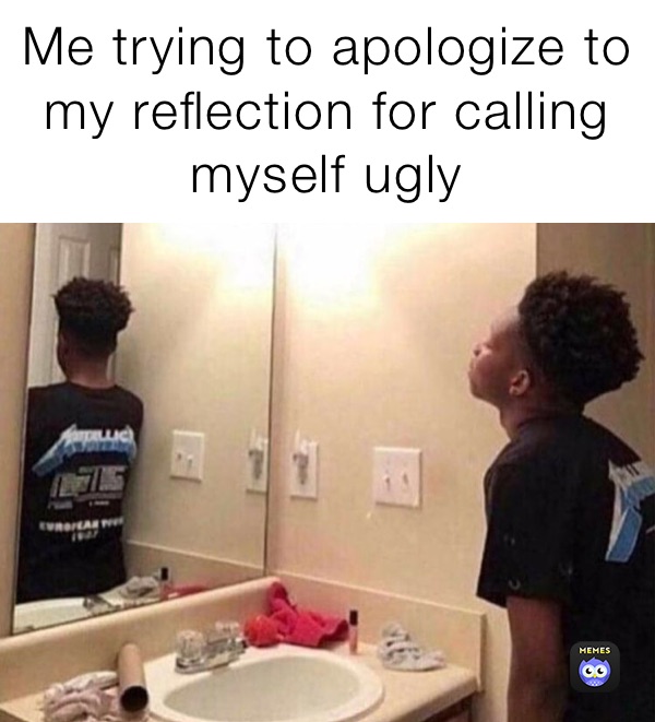 Me trying to apologize to my reflection for calling myself ugly 