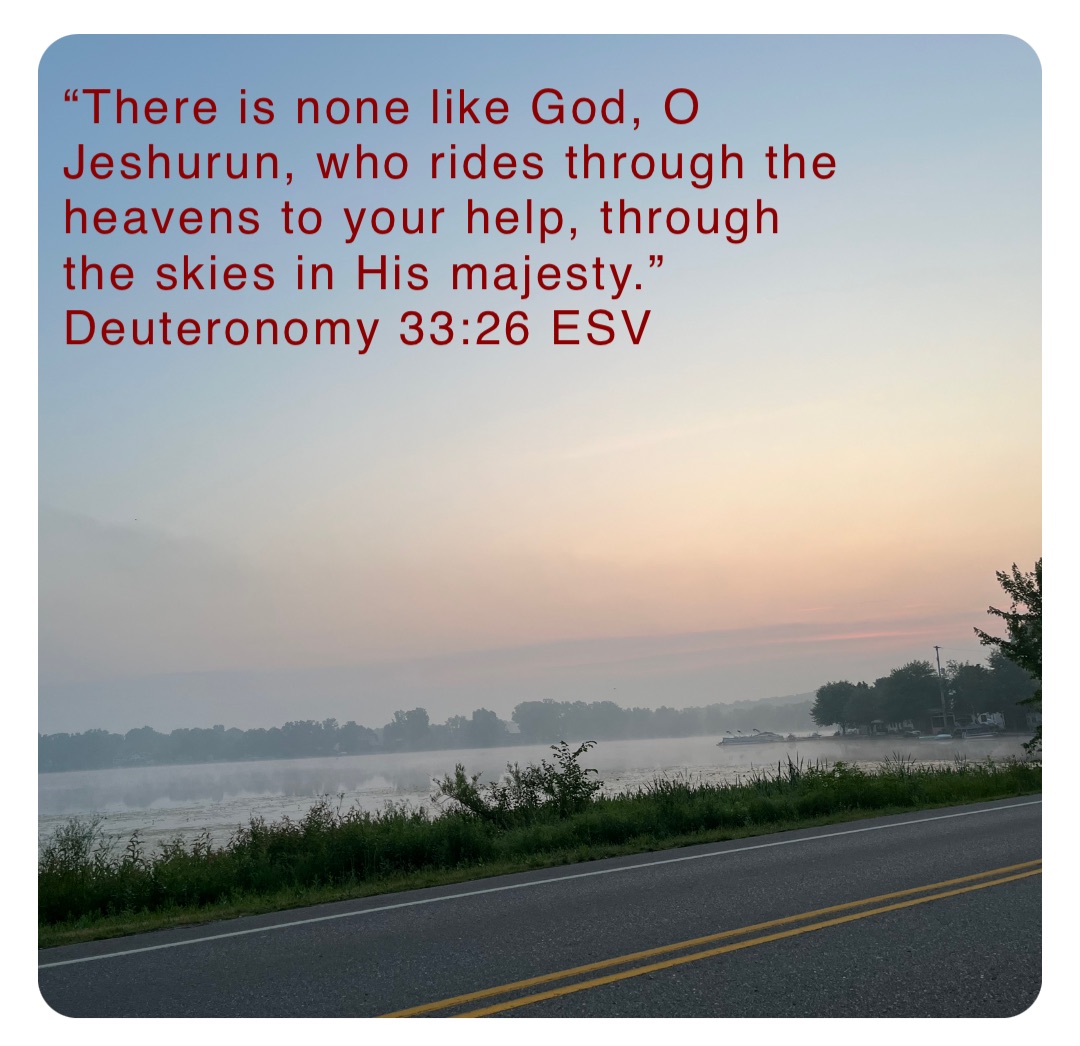 “There is none like God, O Jeshurun, who rides through the heavens to your help, through the skies in His majesty.”
‭‭Deuteronomy‬ ‭33‬:‭26‬ ‭ESV‬‬