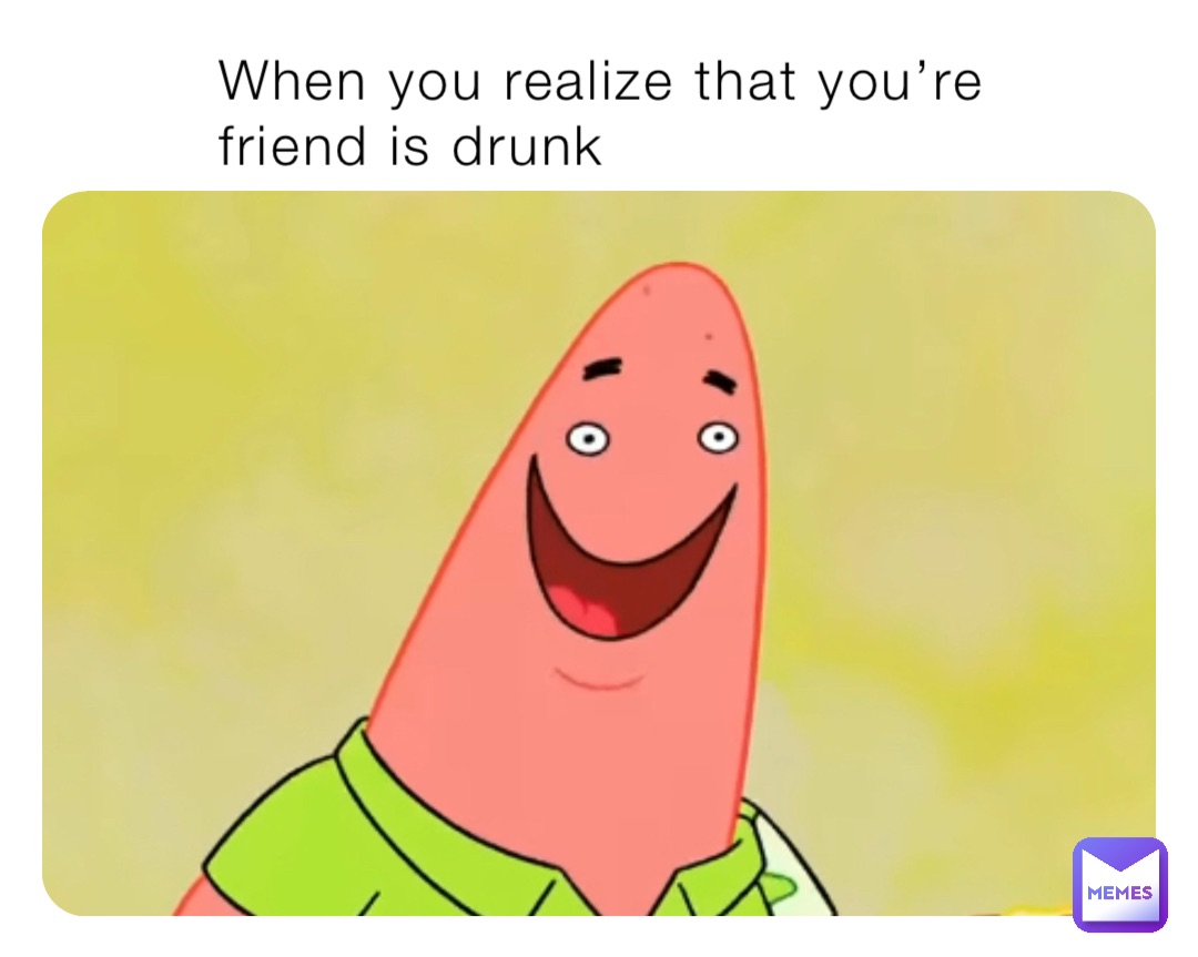 When you realize that you’re friend is drunk