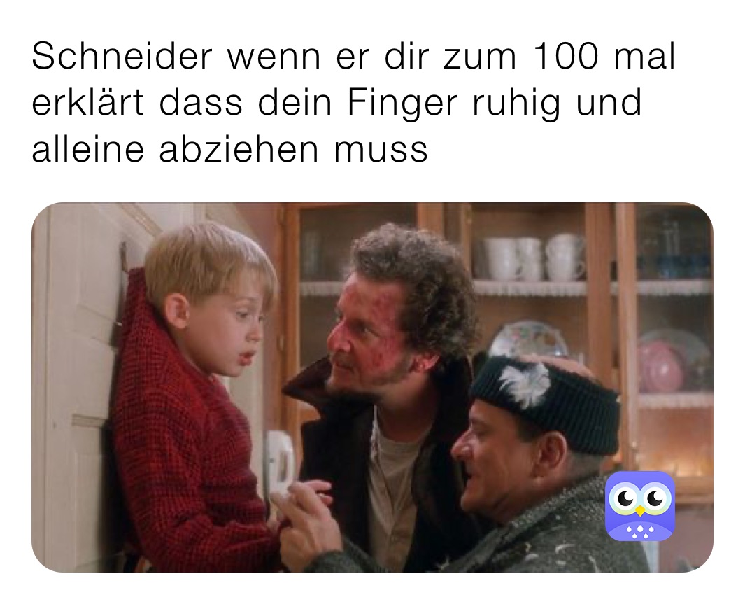 Schneider wenn er dir zum 100 mal erklärt dass dein Finger ruhig und alleine abziehen muss