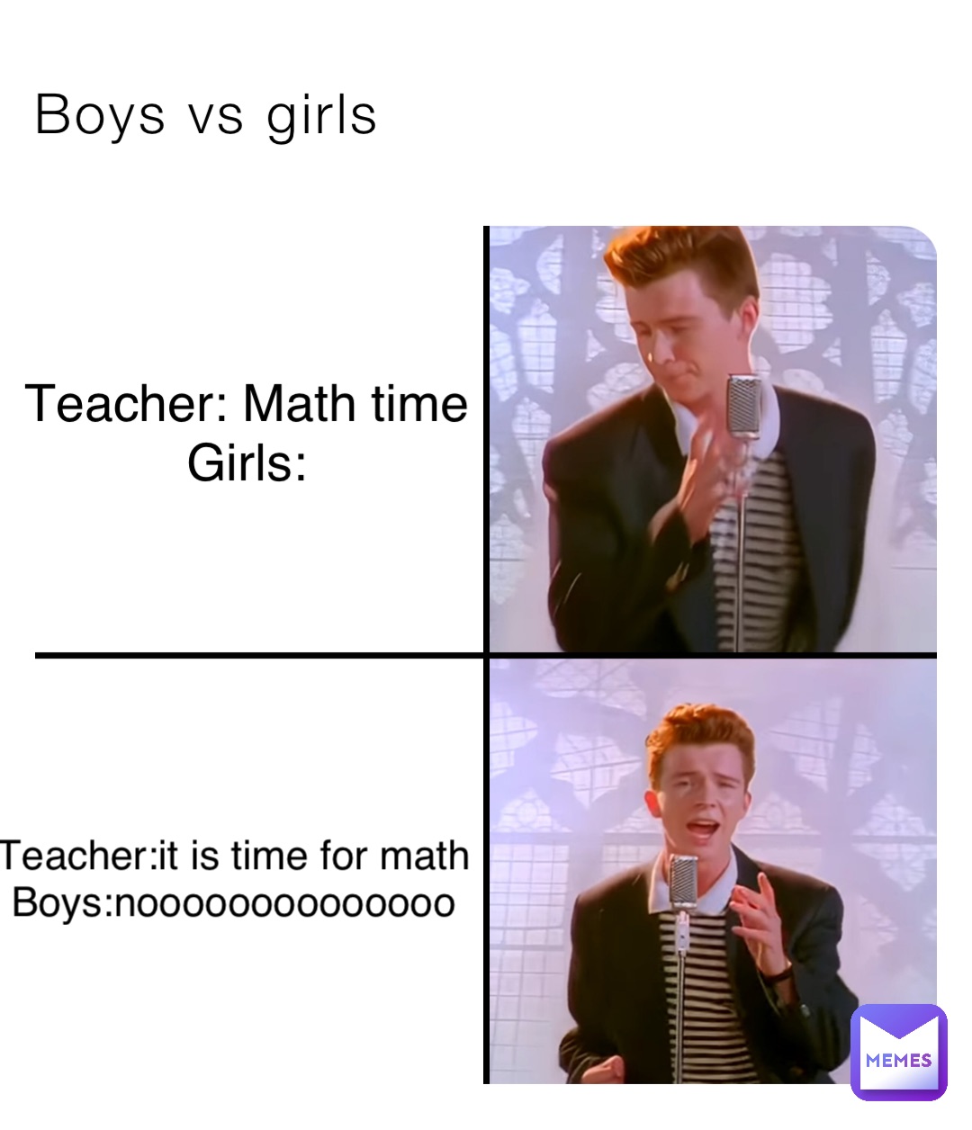 Boys vs girls Teacher: Math time
Girls: Teacher:it is time for math
Boys:noooooooooooooo