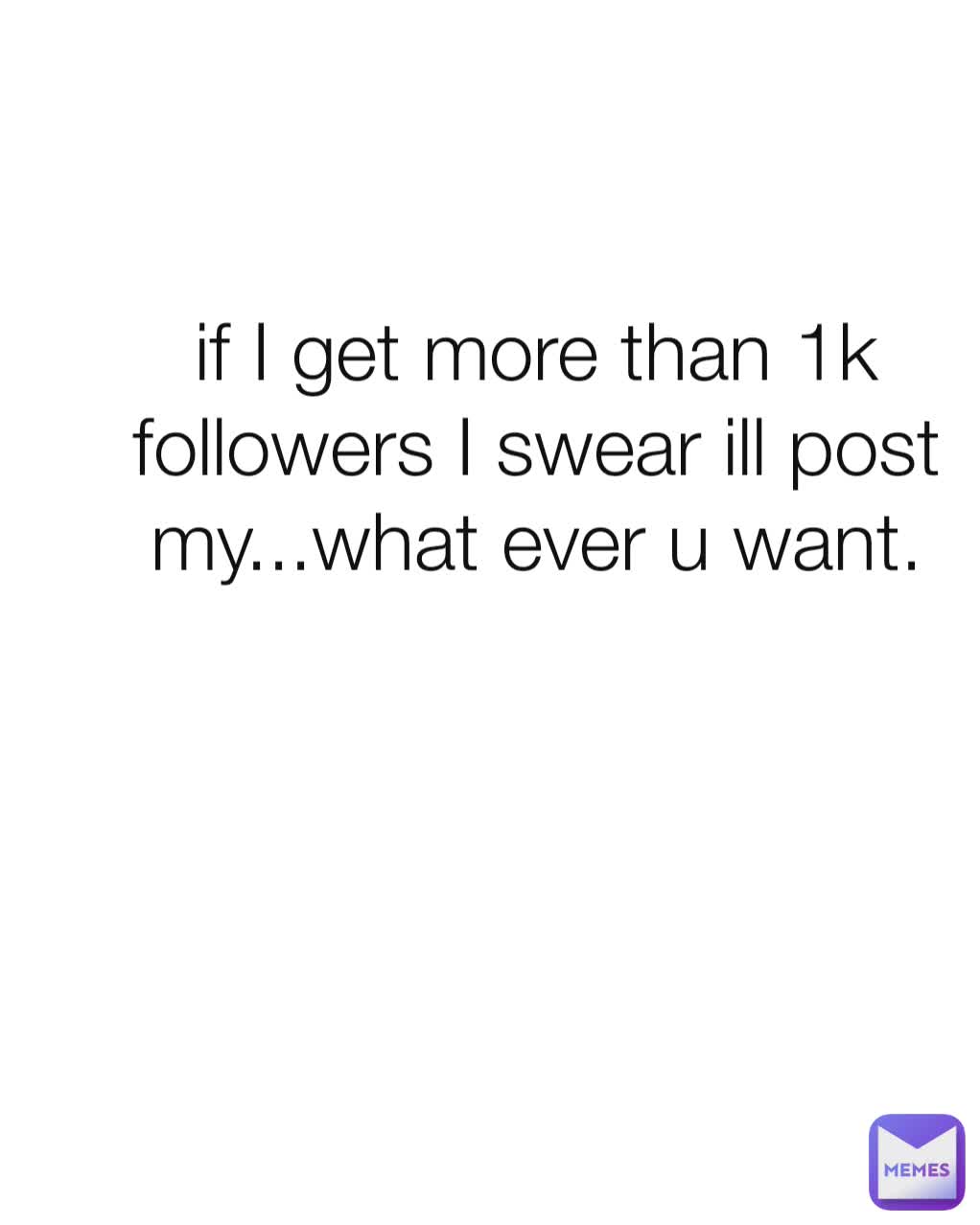 if I get more than 1k followers I swear ill post my...what ever u want.