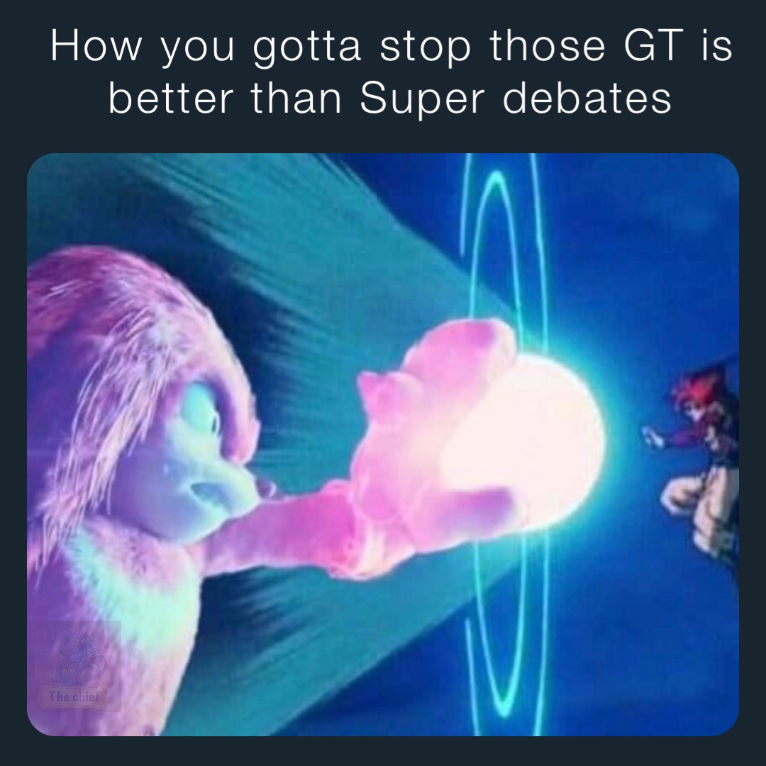 How you gotta stop those GT is better than Super debates