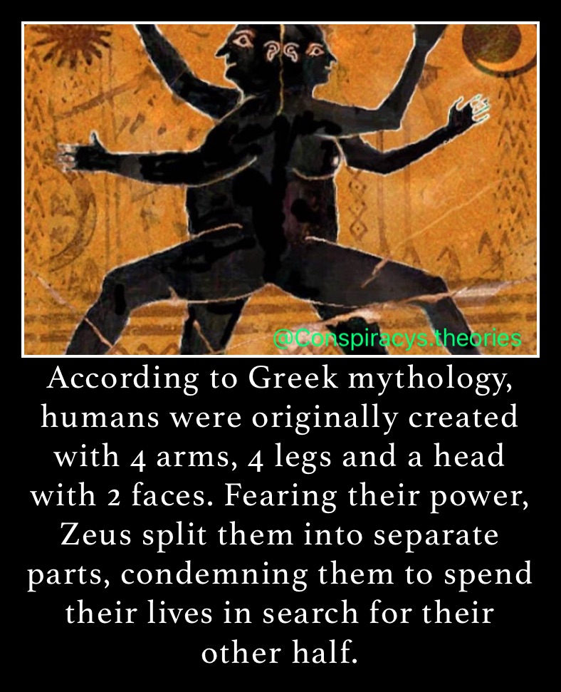 According to Greek mythology, humans were originally created with 4 arms, 4 legs and a head with 2 faces. Fearing their power, Zeus split them into separate parts, condemning them to spend their lives in search for their other half. 