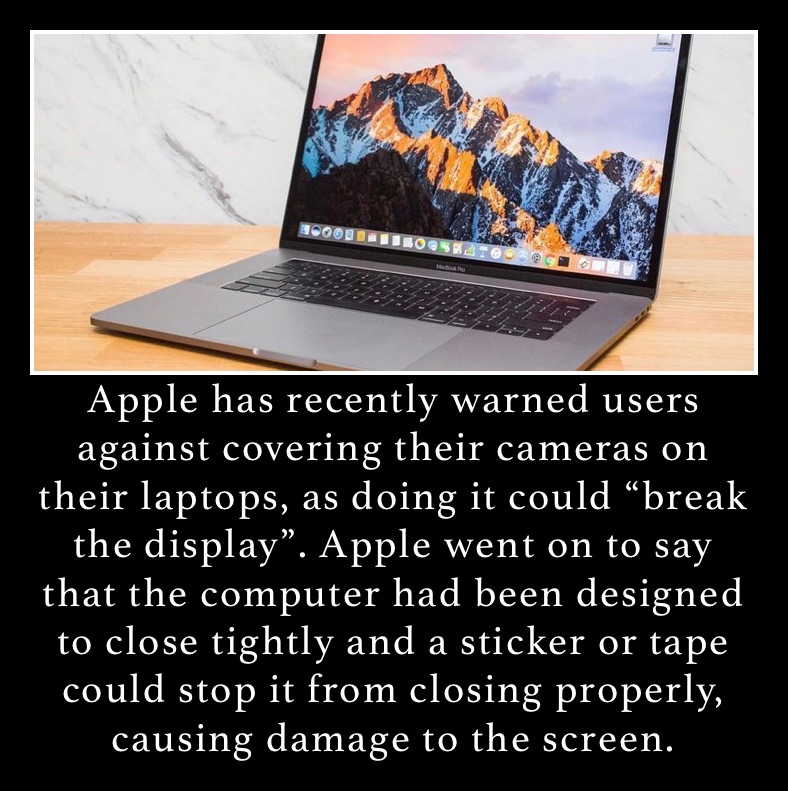 Apple has recently warned users against covering their cameras on their laptops, as doing it could “break the display”. Apple went on to say that the computer had been designed to close tightly and a sticker or tape could stop it from closing properly, causing damage to the screen. 