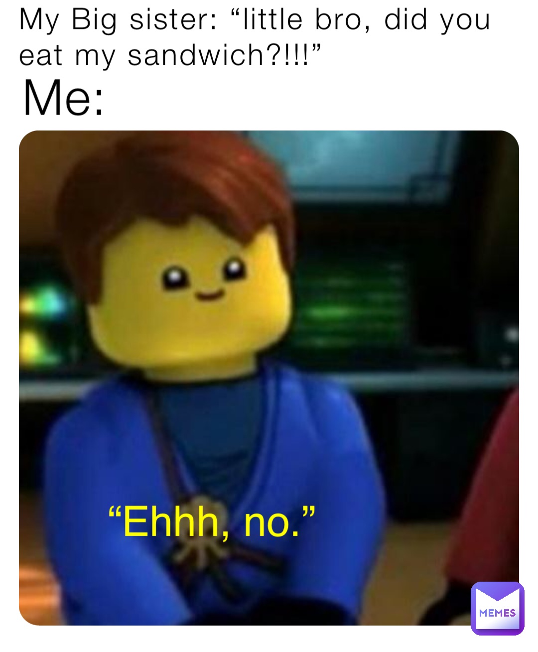 My Big sister: “little bro, did you eat my sandwich?!!!” Me: “Ehhh, no.”