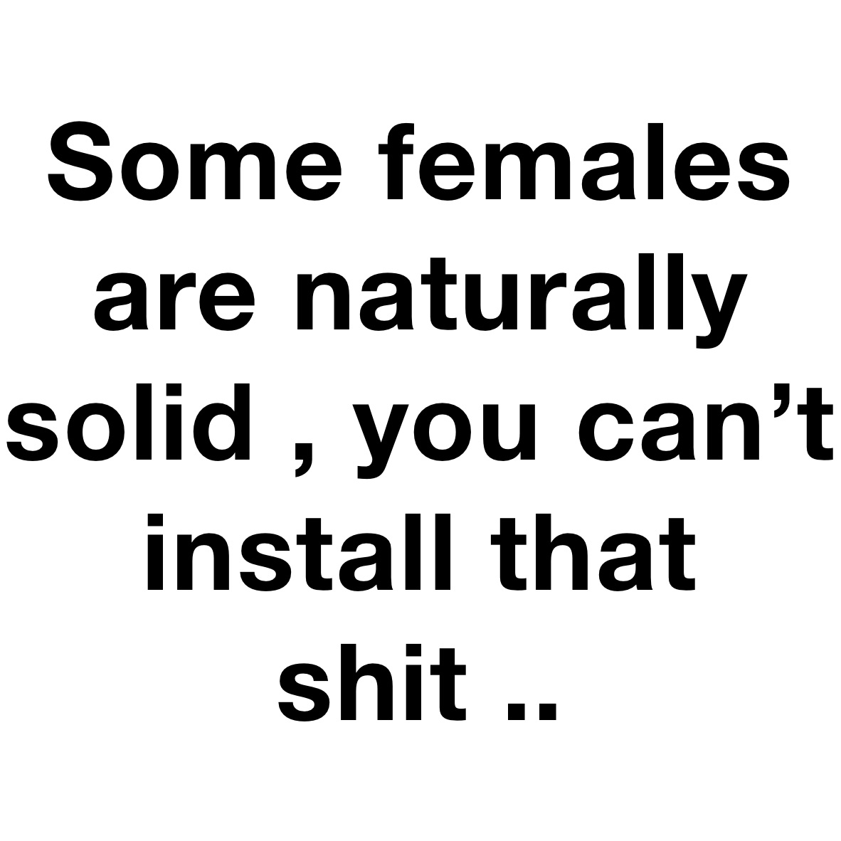 Some females are naturally solid , you can’t install that shit .. 