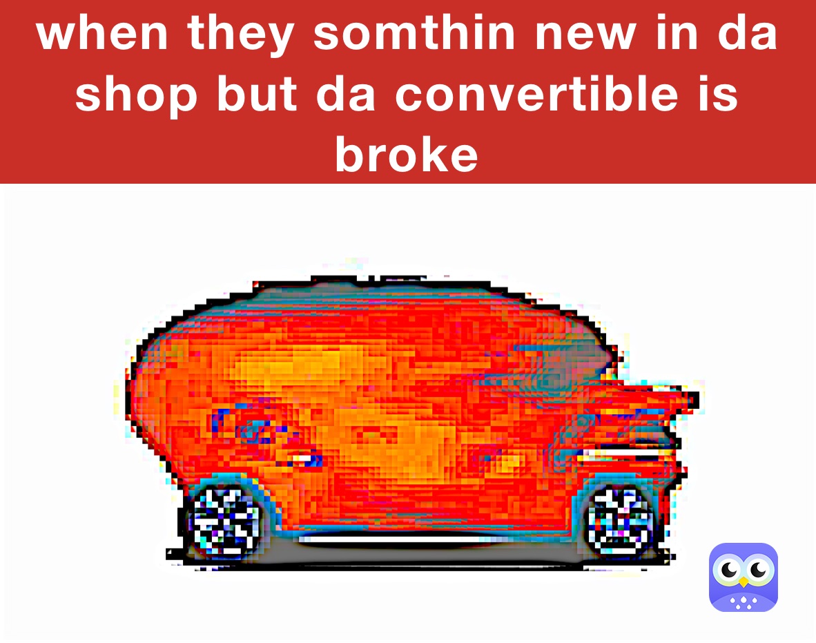 when they somthin new in da shop but da convertible is broke