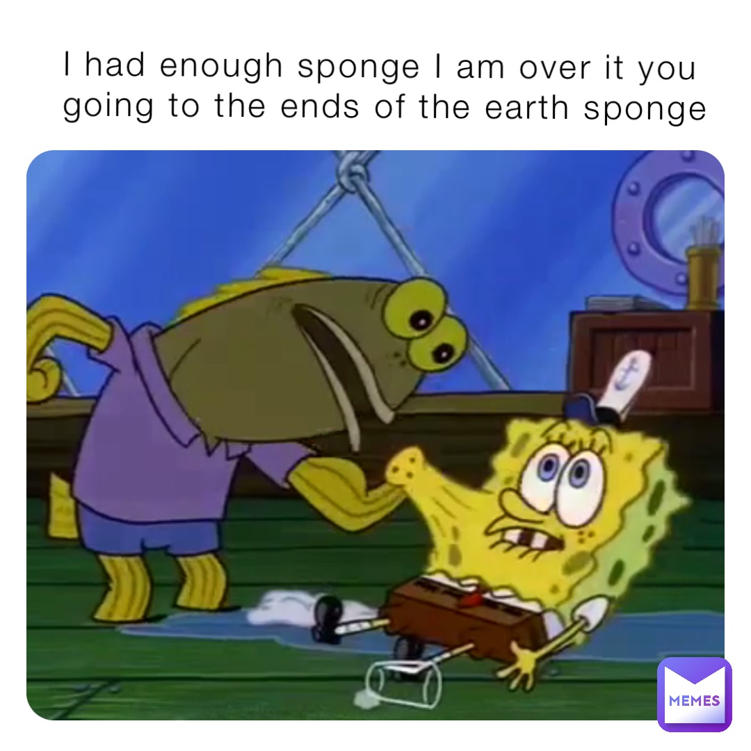 I had enough sponge I am over it you going to the ends of the earth sponge