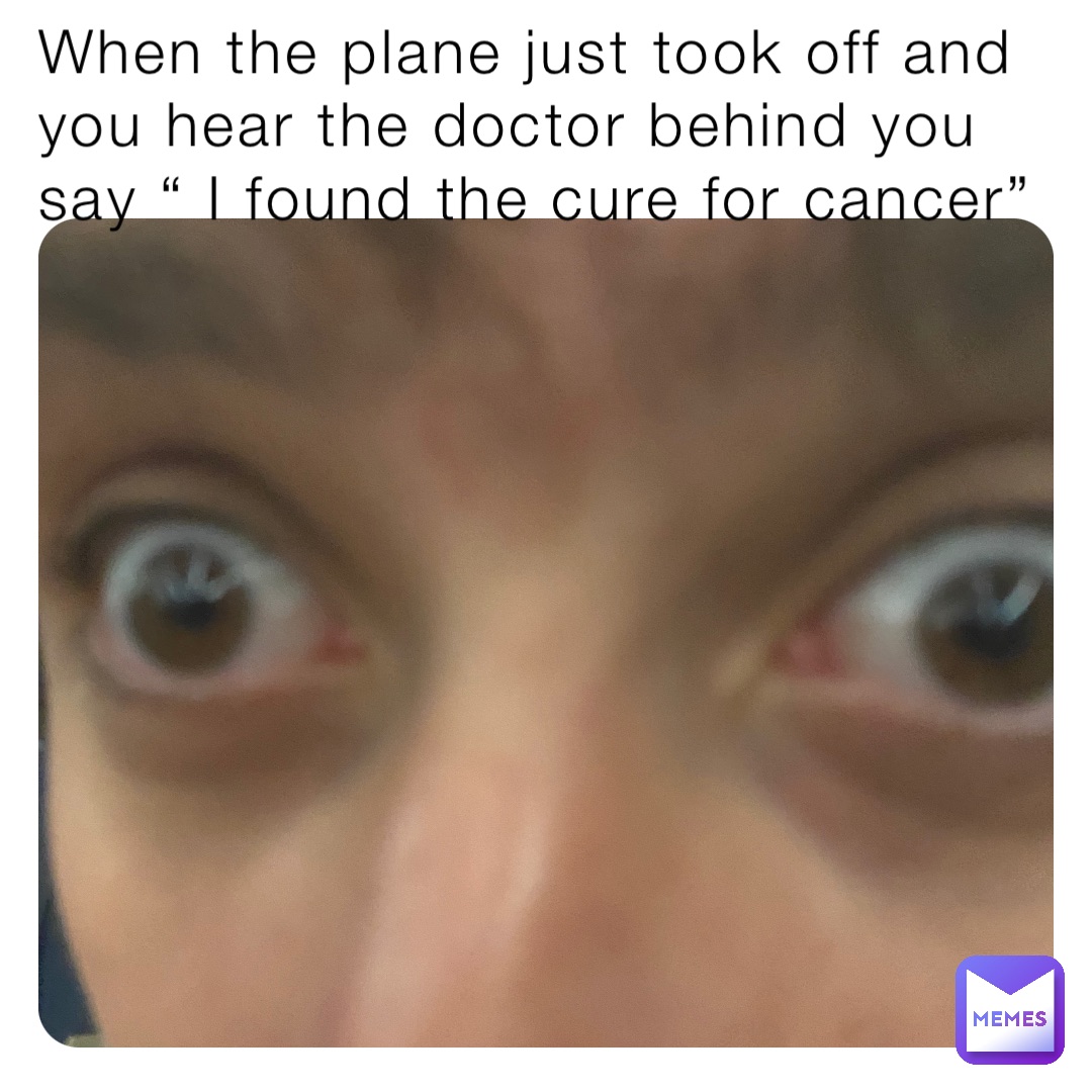 When the plane just took off and you hear the doctor behind you say “ I found the cure for cancer”