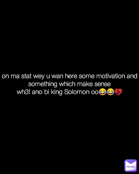 on ma stat wey u wan here some motivation and something which make sense
wh3! ano bi king Solomon oo😂😂💔