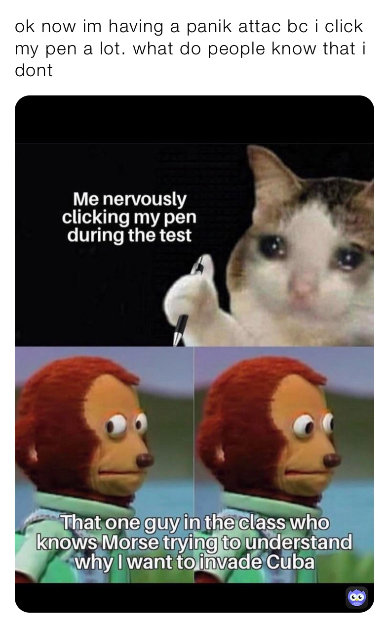 ok now im having a panik attac bc i click my pen a lot. what do people know that i dont