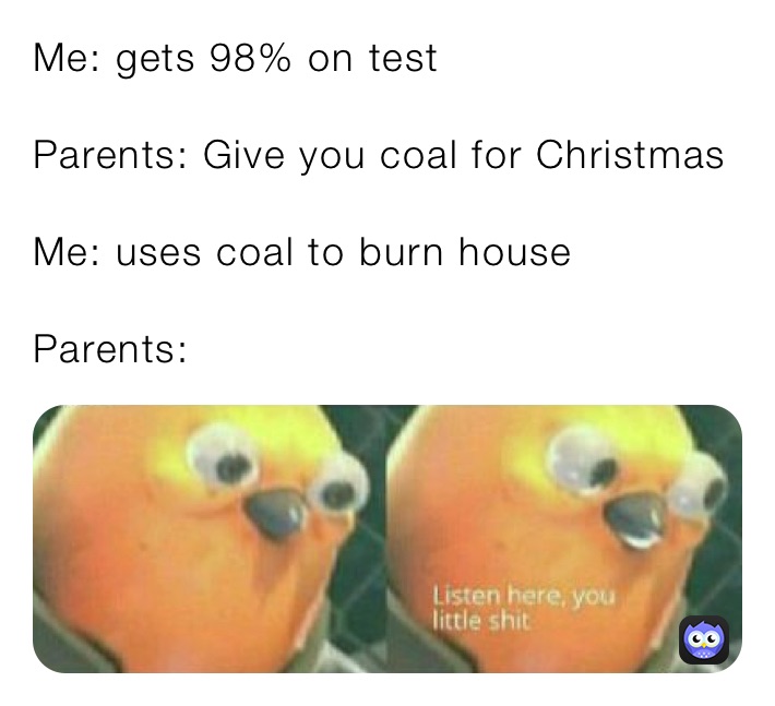 Me: gets 98% on test

Parents: Give you coal for Christmas

Me: uses coal to burn house

Parents: