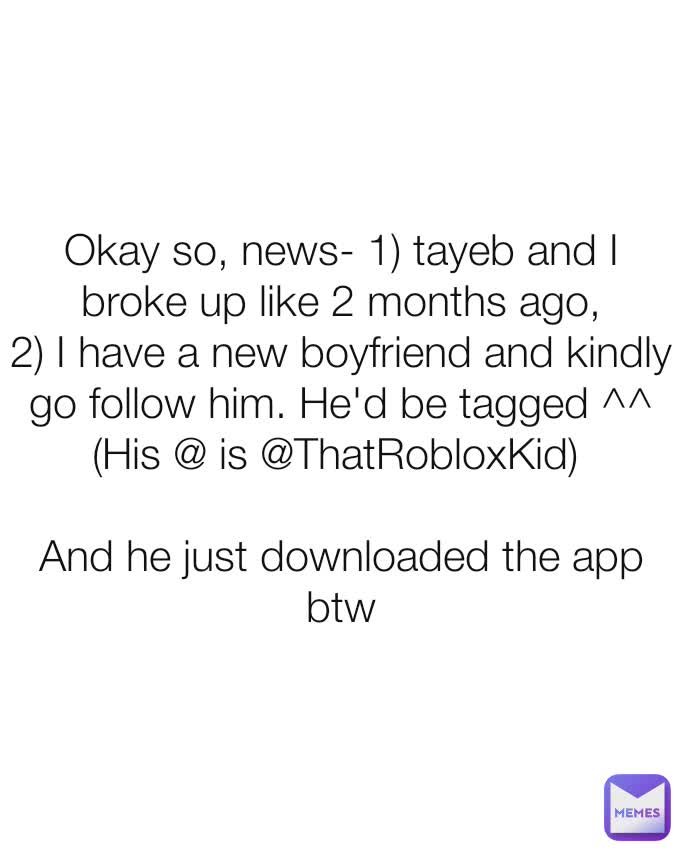 Okay so, news- 1) tayeb and I broke up like 2 months ago,
2) I have a new boyfriend and kindly go follow him. He'd be tagged ^^ (His @ is @ThatRobloxKid) 

And he just downloaded the app btw