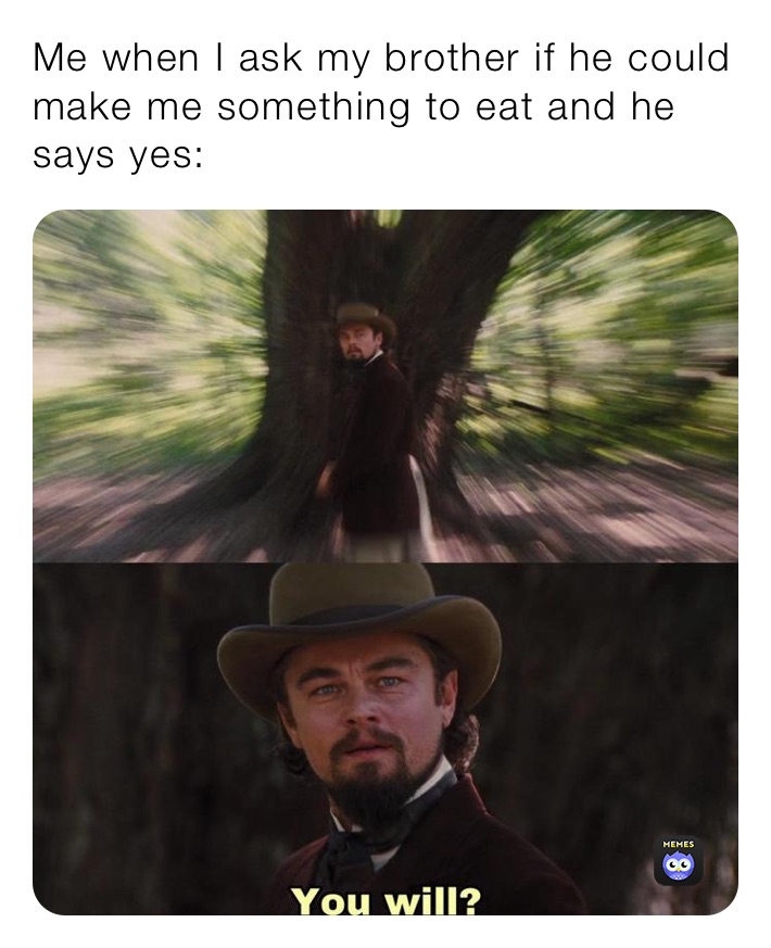 Me when I ask my brother if he could make me something to eat and he says yes: