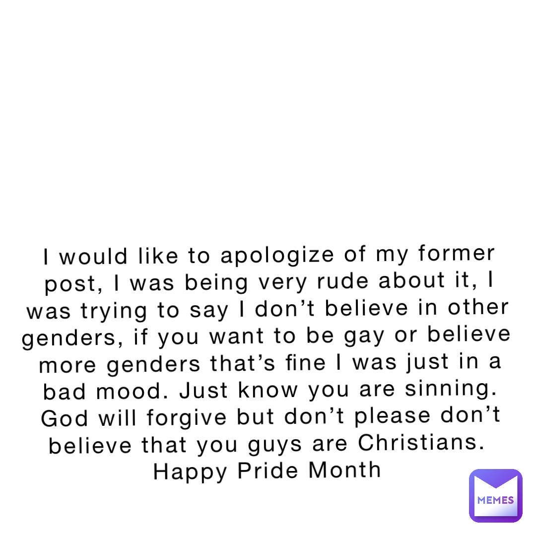 I would like to apologize of my former post, I was being very rude about it, I was trying to say I don’t believe in other genders, if you want to be gay or believe  more genders that’s fine I was just in a bad mood. Just know you are sinning. God will forgive but don’t please don’t believe that you guys are Christians.
Happy Pride Month