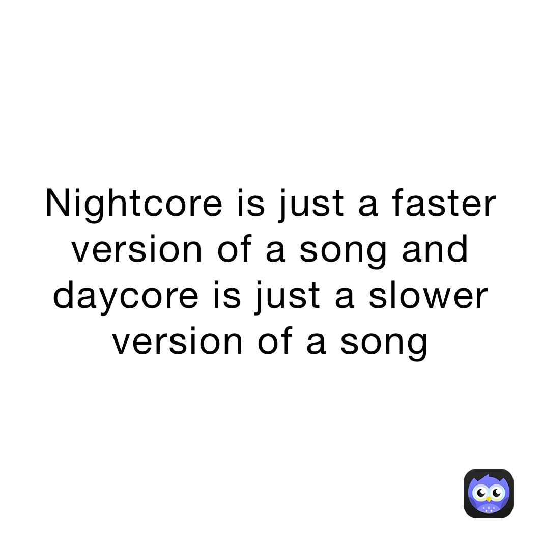 Nightcore is just a faster version of a song and daycore is just a slower version of a song 