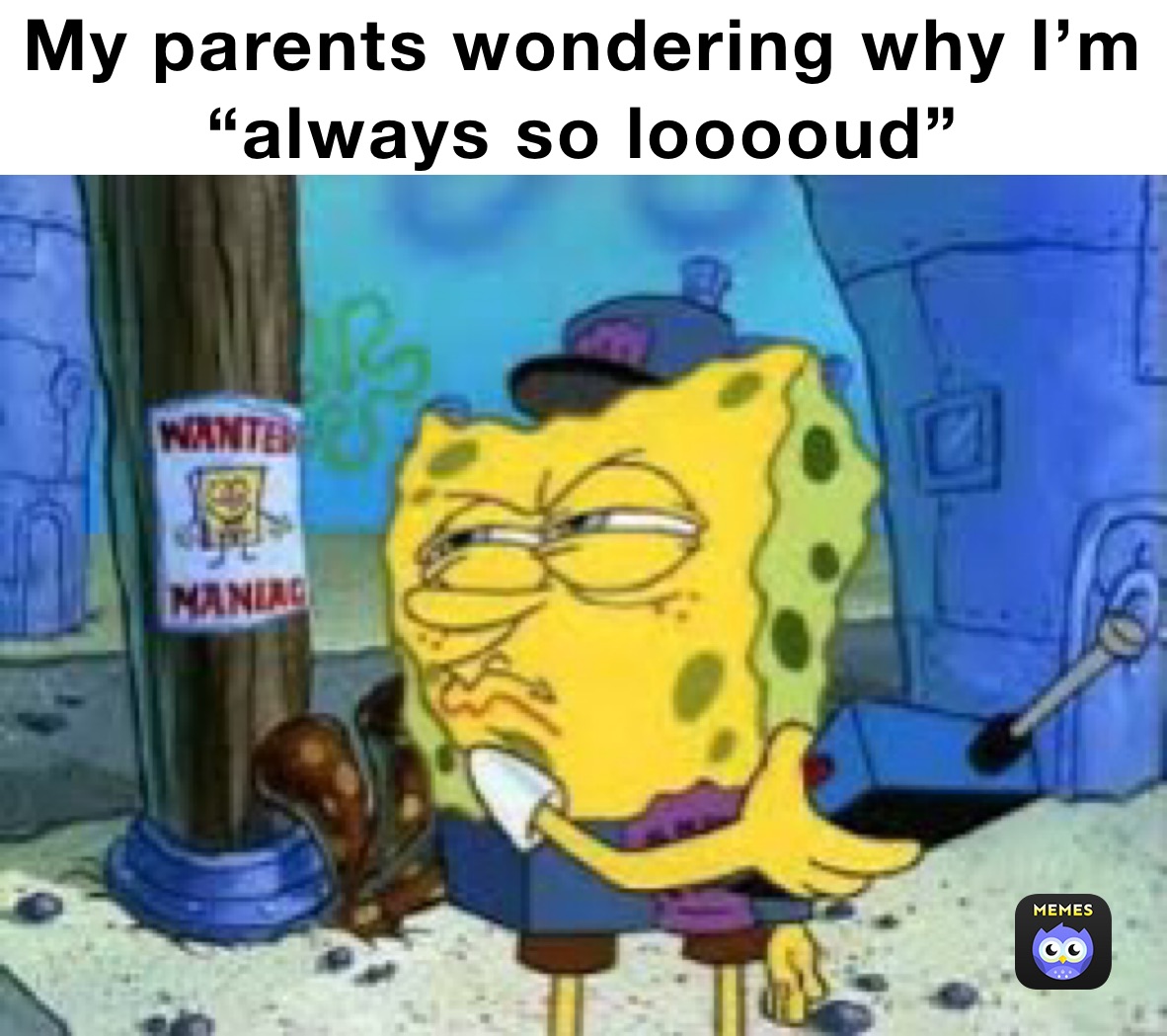 My parents wondering why I’m “always so looooud”