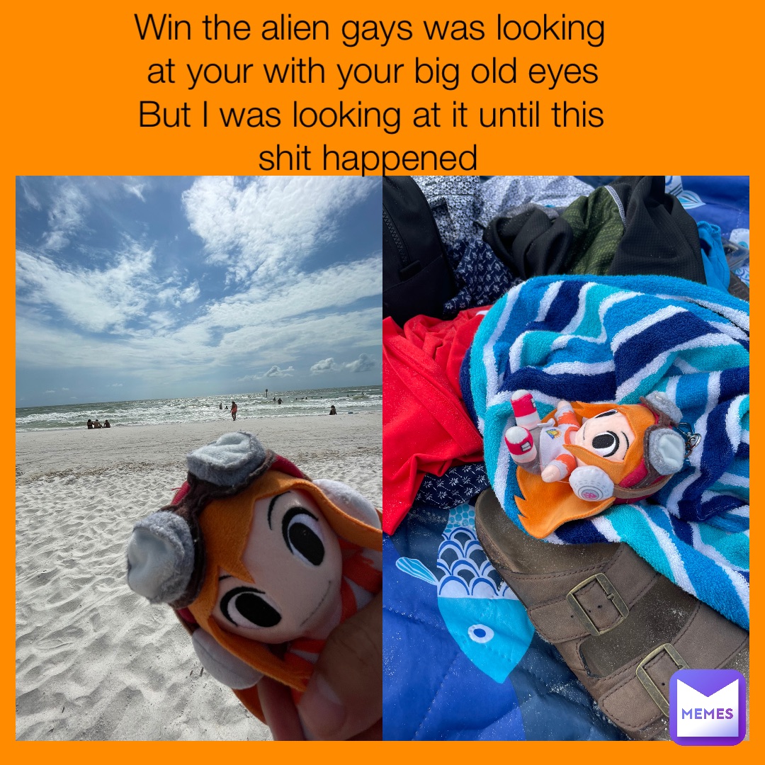 Win the alien gays was looking at your with your big old eyes 
But I was looking at it until this shit happened