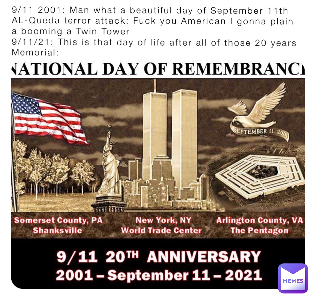 9/11 2001: Man what a beautiful day of September 11th
AL-Queda terror attack: Fuck you American I gonna plain a booming a Twin Tower
9/11/21: This is that day of life after all of those 20 years 
Memorial: