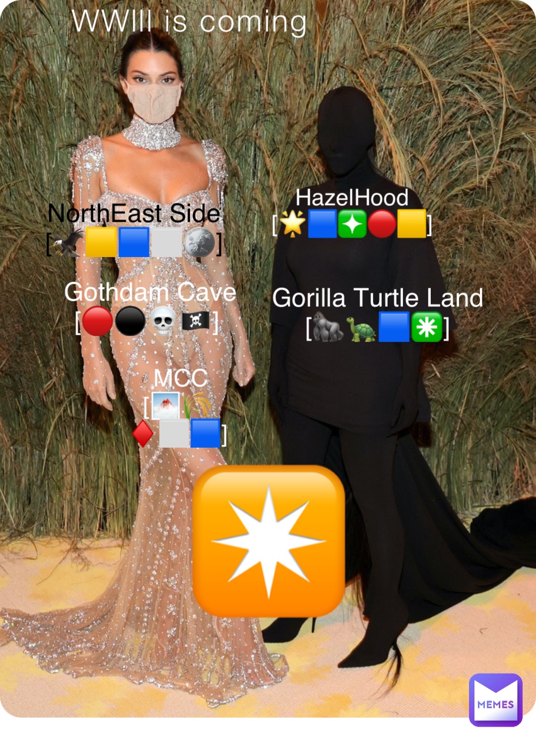 WWlll is coming NorthEast Side
[🦅🟨🟦⬜️🪙] HazelHood
[🌟🟦❇️🔴🟨] Gothdam Cave 
[🔴⚫️💀🏴‍☠️] Gorilla Turtle Land
[🦍🐢🟦✳️] MCC 
[🌁🌾♦️⬜️🟦] ✴️