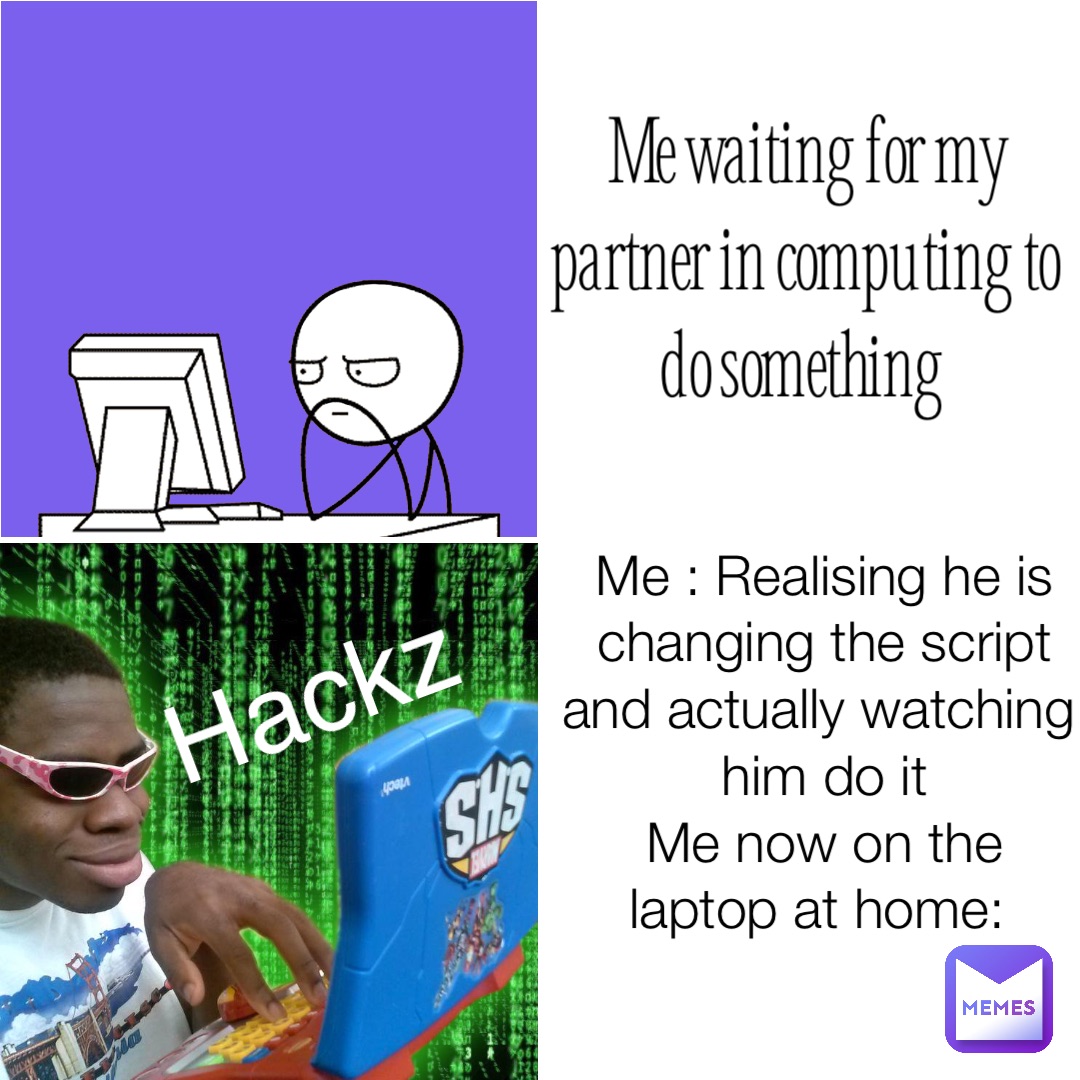 Me waiting for my partner in computing to do something Me : Realising he is changing the script and actually watching him do it 
Me now on the laptop at home: Hackz