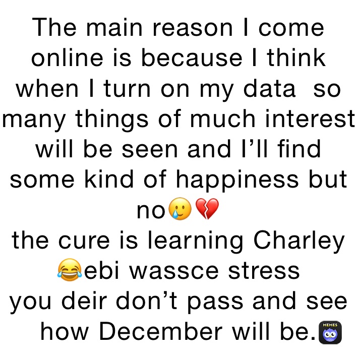 The main reason I come online is because I think when I turn on my data  so many things of much interest will be seen and I’ll find some kind of happiness but no🥲💔
the cure is learning Charley 😂ebi wassce stress 
you deir don’t pass and see how December will be.
