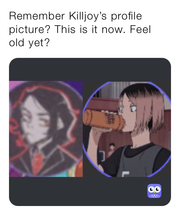 Remember Killjoy’s profile picture? This is it now. Feel old yet?